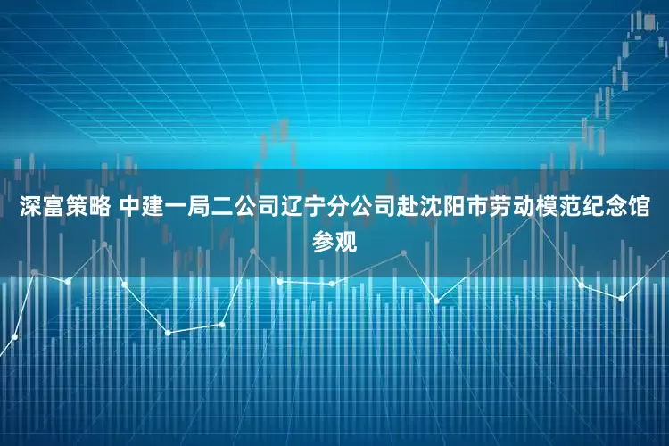 深富策略 中建一局二公司辽宁分公司赴沈阳市劳动模范纪念馆参观