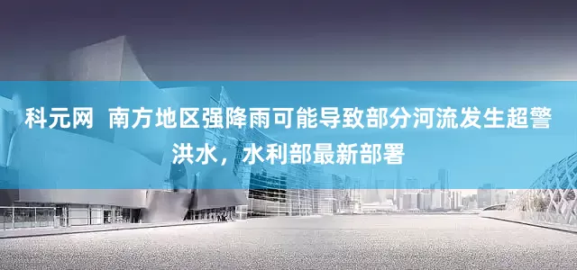 科元网  南方地区强降雨可能导致部分河流发生超警洪水，水利部最新部署