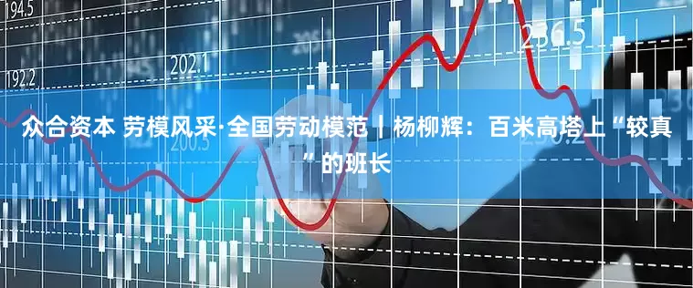 众合资本 劳模风采·全国劳动模范｜杨柳辉：百米高塔上“较真”的班长