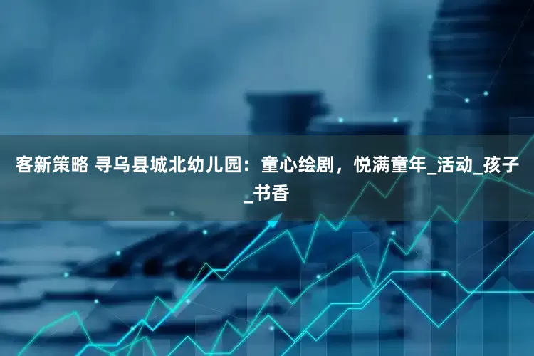 客新策略 寻乌县城北幼儿园：童心绘剧，悦满童年_活动_孩子_书香