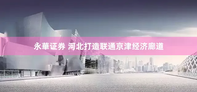 永華证券 河北打造联通京津经济廊道