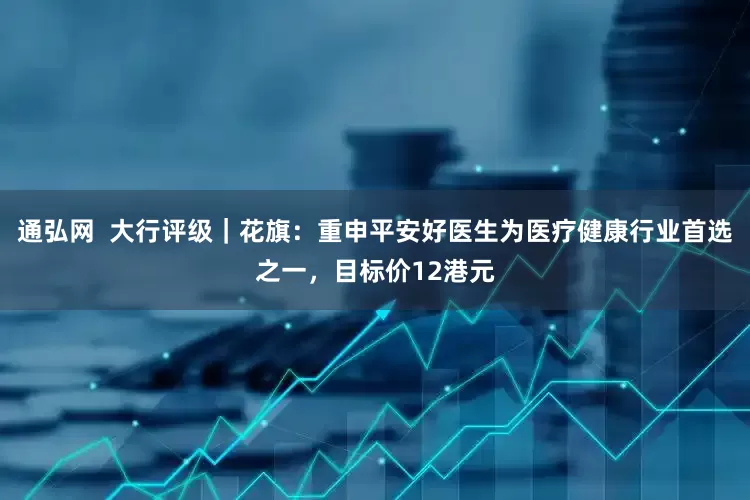 通弘网  大行评级｜花旗：重申平安好医生为医疗健康行业首选之一，目标价12港元