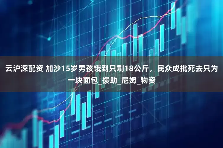 云沪深配资 加沙15岁男孩饿到只剩18公斤，民众成批死去只为一块面包_援助_尼姆_物资