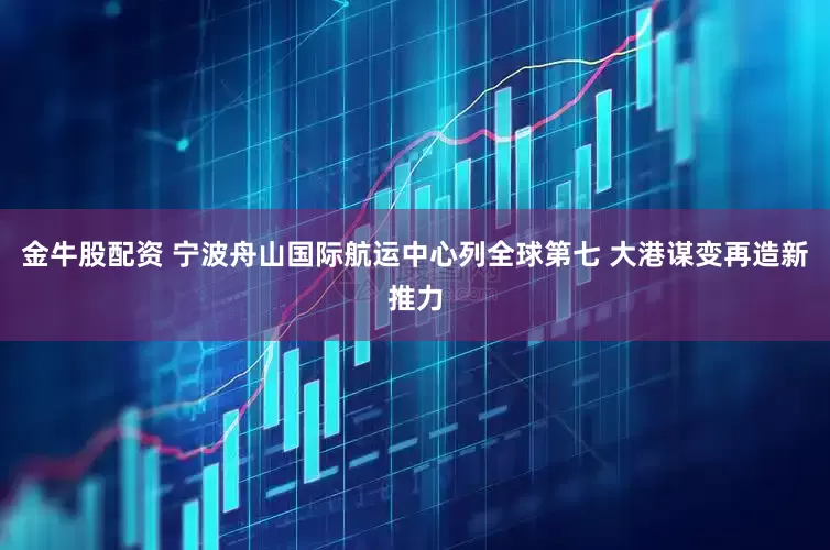 金牛股配资 宁波舟山国际航运中心列全球第七 大港谋变再造新推力