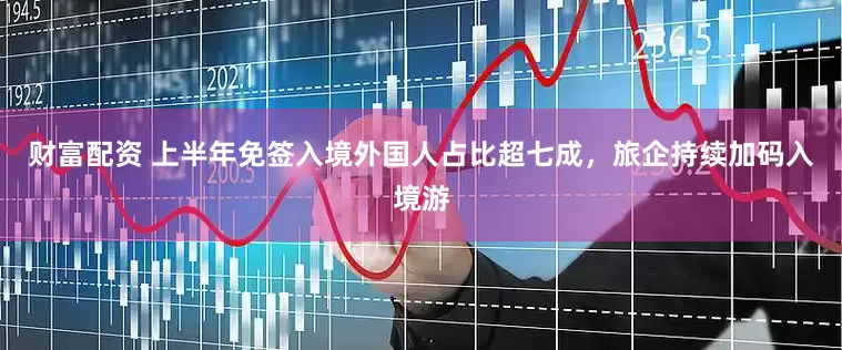 财富配资 上半年免签入境外国人占比超七成，旅企持续加码入境游
