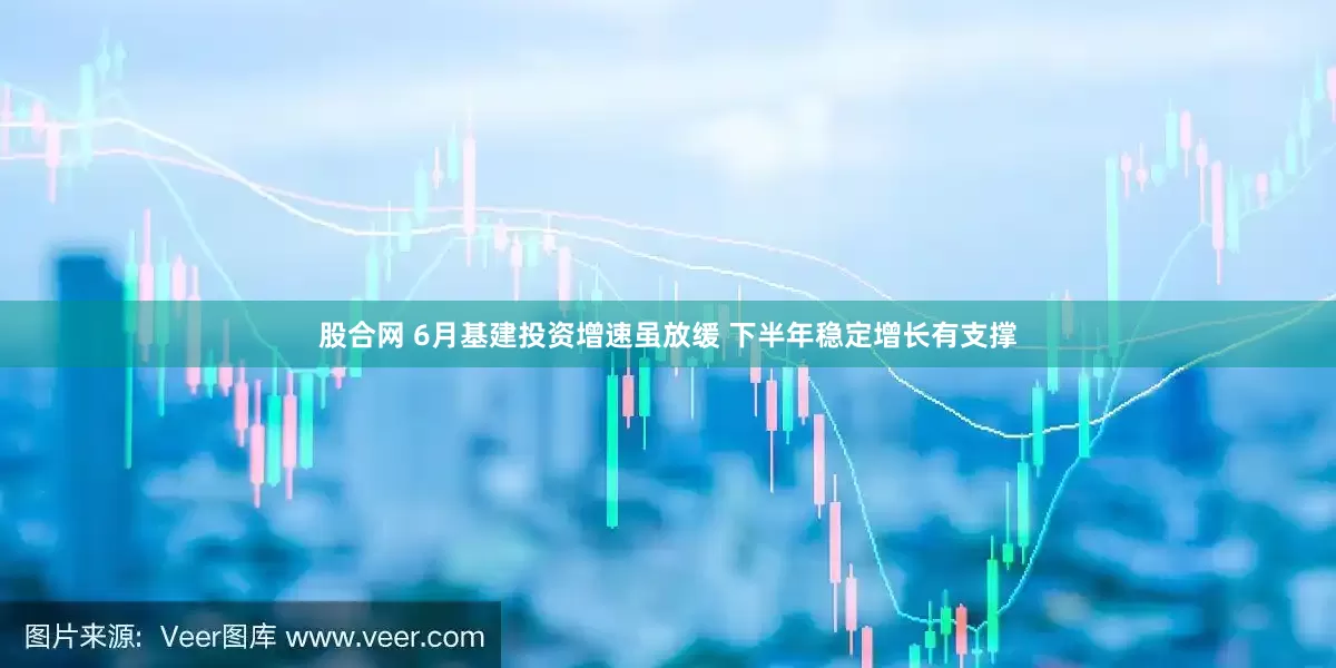 股合网 6月基建投资增速虽放缓 下半年稳定增长有支撑