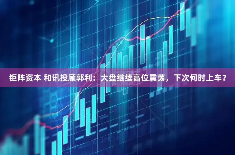 钜阵资本 和讯投顾郭利：大盘继续高位震荡，下次何时上车？