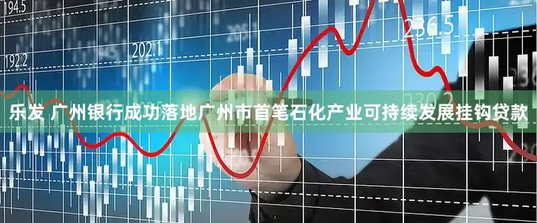 乐发 广州银行成功落地广州市首笔石化产业可持续发展挂钩贷款