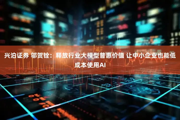 兴泊证券 邬贺铨：释放行业大模型普惠价值 让中小企业也能低成本使用AI
