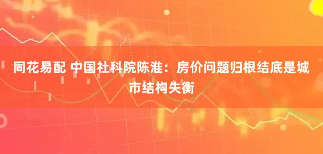 同花易配 中国社科院陈淮：房价问题归根结底是城市结构失衡