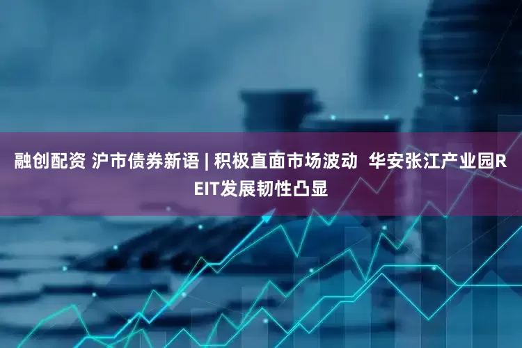 融创配资 沪市债券新语 | 积极直面市场波动  华安张江产业园REIT发展韧性凸显