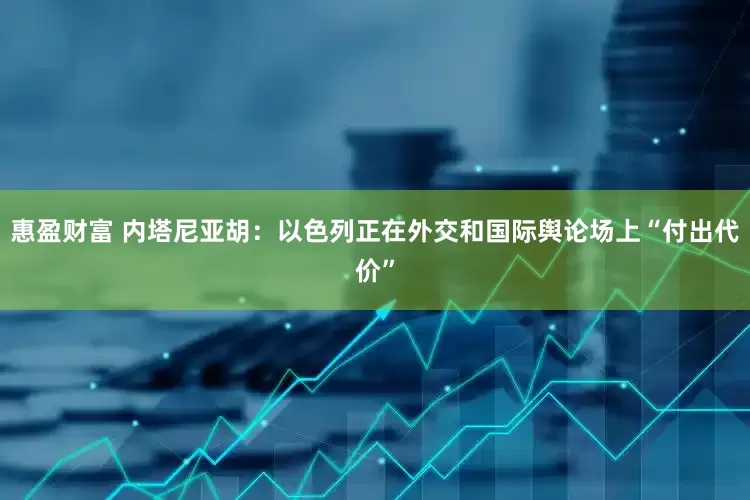 惠盈财富 内塔尼亚胡：以色列正在外交和国际舆论场上“付出代价”