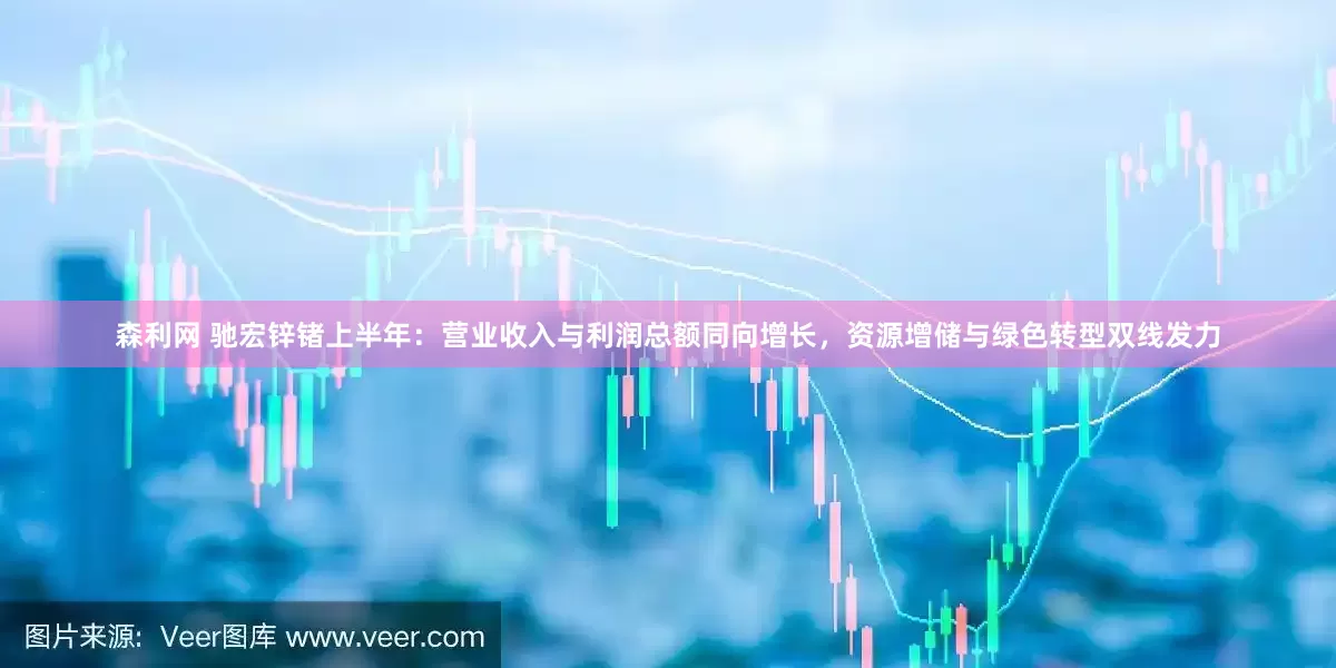 森利网 驰宏锌锗上半年：营业收入与利润总额同向增长，资源增储与绿色转型双线发力