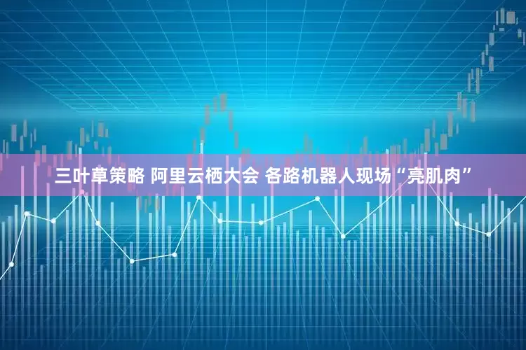 三叶草策略 阿里云栖大会 各路机器人现场“亮肌肉”