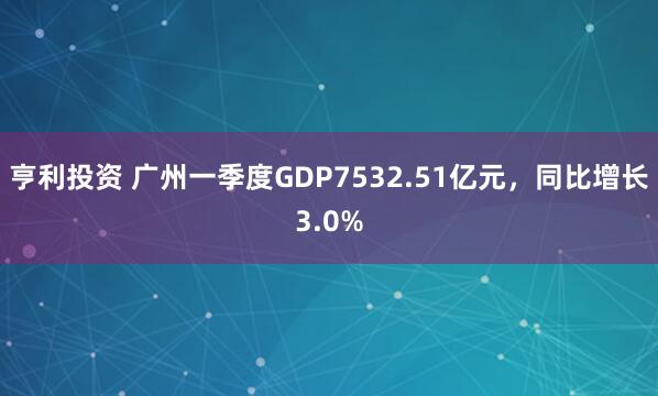 亨利投资 广州一季度GDP7532.51亿元,同比增长3.0%