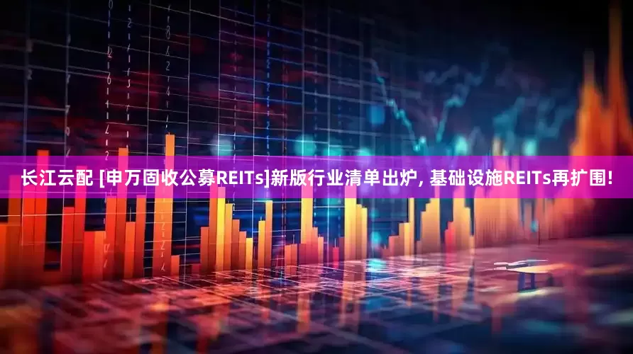长江云配 [申万固收公募REITs]新版行业清单出炉, 基础设施REITs再扩围!