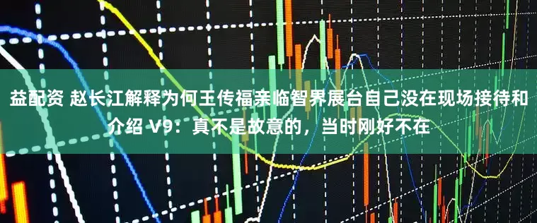 益配资 赵长江解释为何王传福亲临智界展台自己没在现场接待和介绍 V9：真不是故意的，当时刚好不在