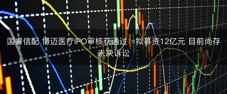 国睿信配 博迈医疗IPO审核获通过：拟募资12亿元 目前尚存未决诉讼